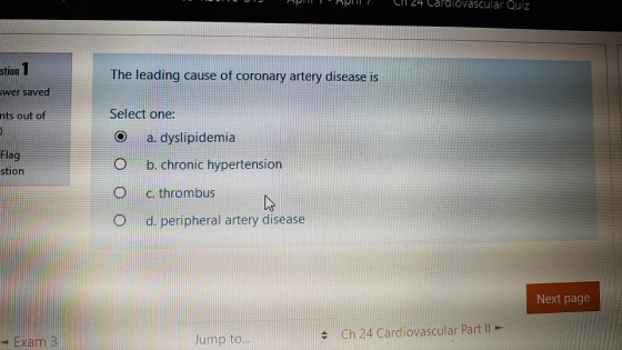 L1 24 Caldiovascular Quiz stion wer saved nts out of The leading cause of coronary artery disease is Select one: a, dyslipide