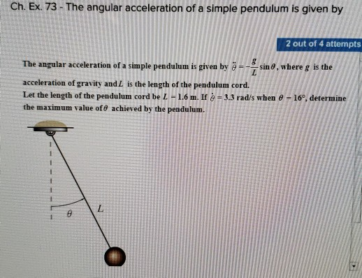 Ch. Ex. 73- The angular acceleration of a simple pendulum is given by 2 out of 4 attempts The angular acceleration of a simple pendulum is given by sin 0, where g is the acceleration of gravity and L is the length of the pendulum cord. Let the length of the pendulum cord be L-1.6 m. II e-3.3 rad/s when o -16°, determine the maximum value of0 achieved by the pendulum.