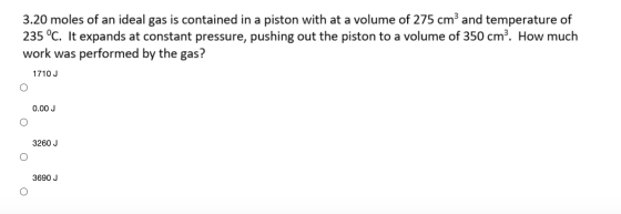 3.20 moles of an ideal gas is contained in a piston with at a volume of 275 cm and temperature of 235 °C. It expands at const