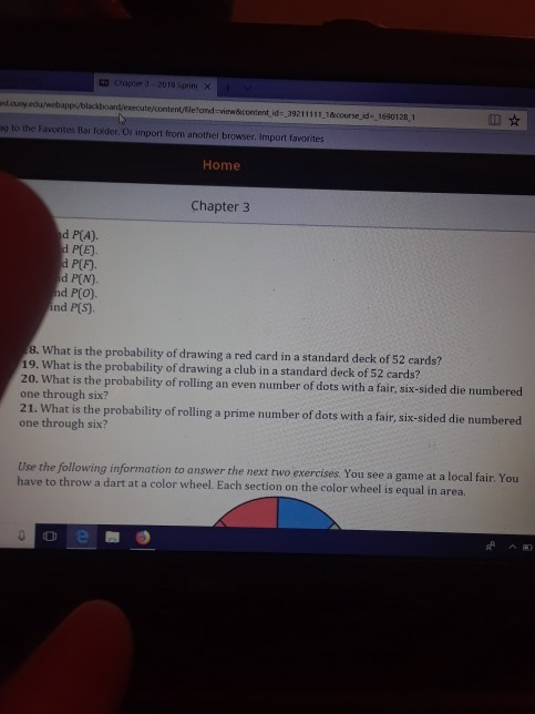 ㅃ cnoner 3-2010 Sprint × ed oumy.ecuweba g to the Favontes Bar folder, Or import from another browser. Import favorites Home Chapter 3 d P(A). PLE) P(F). d P(N). d P(O) ind P(S) 8. What is the probability of drawing a red card in a standard deck of 52 cards? 19. What is the probability of drawing a club in a standard deck of 52 cards? 20. What is the probability of rolling an even number of dots with a fair, six-sided die numbered one through six? 21. What is the probability of rolling a prime number of dots with a fair, six-sided die numbered one through six? Use the following information to answer the next two exercises You see a game at a local fair. You have to throw a dart at a color wheel. Each section on the color wheel is equal in area.