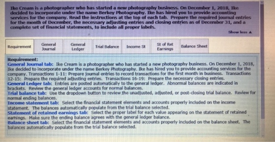 Ike Cream is a photographer who has started a new photography business. On December 1, 2018, Ike decided to incorporate under the name Berkey Photography. Ike has hired you to provide accounting services for the company. Read the instructions at the top of each tab. Prepare the required journal entries for the month of December, the necessary adjusting entries and closing entries as of December 31, and a complete set of financial statements, to include all proper labels. Show less ▲ sa orings Balance Sheet Requirement General Trial Balance Income St Journal Ledger Requirement: General Journal tab: Ike Cream is a photographer who has started a new photography business. On December 1, 2018, Ike decided to incorporate under the name Berkey Photography. Ike has hired you to provide accounting services for the company. Transactions 1-11: Prepare journal entries to record transactions for the first month in business. Transactions 12-15: Prepare the required adjusting entries. Transactions 16-19: Prepare the necessary closing entries. General Ledger tab: Entries are posted automatically to the general ledger. Abnormal balances are indicated in brackets. Review the general ledger accounts for normal balances. Trial balance tab: Use the dropdown button to review the unadjusted, adjusted, or post-dosing trial balance. Review for normal ending balances Income statement tab: Select the financial statement elements and accounts properly included on the income statement. The balances automatically populate from the trial balance selected. Statement of retained earnings tab: Select the proper label for each value appearing on the statement of retained eamings. Make sure the ending balance agrees with the general ledger balance Balance sheet tab: Select the financial statement elements and accounts properly included on the balance sheet. The balances automatically populate from the trial balance selected.