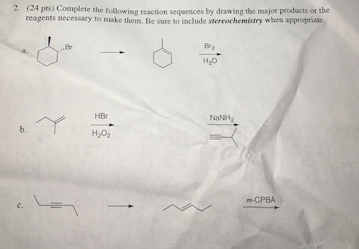2. (2 4 pts) Complete the following reaction sequences by drawing the major products or the reagents necessary to make them. Be sure to include stereochemistry when appropiate Br2 H20 Br HBr NaNH2 b. H202 m-CPBA c.
