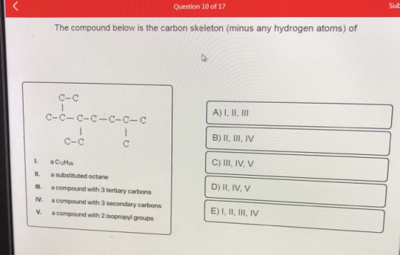 < Question 10 of 17 Sut The compound below is the carbon skeleton (minus any hydrogen atoms) of C-C C-C-C-C-C-C-C A) I, II, I