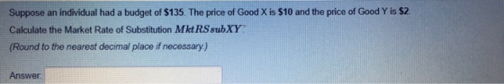 Suppose an individual had a budget of $135. The price of Good X is $10 and the price of Good Y is $2 Calculate the Market Rate of Substitution Mkt RSsubXY Round to the nearest decimal place if necessary,) Answer