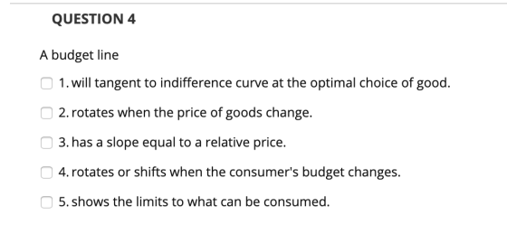 QUESTION 4 A budget line 1. will tangent to indifference curve at the optimal choice of good. 2. rotates when the price of go