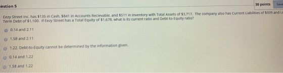 estion 5 30 points Eezy Street Inc. has $135 in Cash. $841 in Accounts Recievable, and $511 in Inventory with Total Assets of