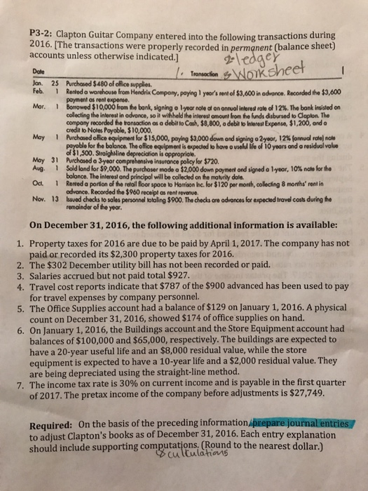 P3-2: Clapton Guitar Company entered into the following transactions during 2016. [The transactions were properly recorded in permanent (balance sheet) accounts unless otherwise indicated. sheet Date Jan. 25 Purchosed $ 480 of office supples. Feb Reled o worchouse from Hendrix Compony, paying 1 years ent of s3,600 i odvonce, Recorded the $3,600 Mar. Borrowed $10,000 from he bank, signing ° lyoor noleofononnuol interes rotoof12%. The bank insisted on collecting the inlerest in advance, so it withheld the inlerest omount from the funds disbursed to Cloplon. The copany recorded be tonsaction as a dobio Cash, $8,000, a deba bierest Expense, $1200, and o credit to Notes Poyoble, $10,000 May 1Purchased olice eqipment lor $15,000, paying $3,000down ond sig ingo2yoor, 12% fon udrie, note or the bolance. The office equipment is expected to have o useld ife of 10 years and a residual value Moy 31 Purchosed o 3year comprehensive insurance policy for $720. Aug. 1 Sold lond lor $9,000. The purchaser mode O$2,000 down payment ond sigedolyoor, 10% nakr the Ос. 1 Renedoporson ofthe retal floor space to Horison hc. for $120per month, coldng 8 months. renin Nov. 13 hsved checks to soles personnel totoling $900. The checks are advances for expected travel costs during he bolonce. The interesl and principal will be collected on the matvrily dale odvance. Recorded the $960 receipt as rent revene remainder of the yeor On December 31,2016, the following additional information is available: 1. Property taxes for 2016 are due to be paid by April 1,2017. The company has not paid or recorded its $2,300 property taxes for 2016. 2. The $302 December utility bill has not been recorded or paid. 3. Salaries accrued but not paid total $927 4. Travel cost reports indicate that $787 of the $900 advanced has been used to pay for travel expenses by company personnel. 5. The Office Supplies account had a balance of $129 on January 1, 2016. A physical count on December 31, 2016, showed $174 of office supplies on hand. 6. On January 1, 2016, the Buildings account and the Store Equipment account had balances of $100,000 and $65,000, respectively. The buildings are expected to have a 20-year useful life and an $8,000 residual value, while the store equipment is expected to have a 10-year life and a $2,000 residual value. They are being depreciated using the straight-line method. 7. The income tax rate is 30% on current income and is payable in the first quarter of 2017.The pretax income of the company before adjustments is $27,749. Required: On the basis of the preceding information prepare journal entries to adjust Claptons books as of December 31, 2016. Each entry explanation should include supporting computations, (Round to the nearest dollar.)