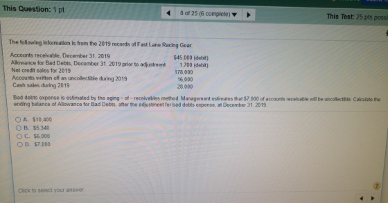 This Question: 1 pt 8 of 25 (6 complete) This Test: 25 pts possi The following information is from the 2019 records of Fast Lane Racing Gear Accounts receivable, December 31, 2019 Allowance for Bad Debts, December 31, 2019 prior to adjustment Net credit sales for 2019 Accounts written off as uncollectible during 2019 Cash sales during 2019 $45,000 (debit) 1,700 (debit) 178,000 16,000 28,000 Bad debts expense is estimated by the aging- of-receivables method. Management estimates that $7,000 of accounts receivable will be uncollectible. Calculate the ending balance of Allowance for Bad Debts, after the adjustment for bad debts expense, at December 31, 2019 ○ A. $10,400 O B. $5,340 O C. $6,000 O D. $7,000 Click to select your answer