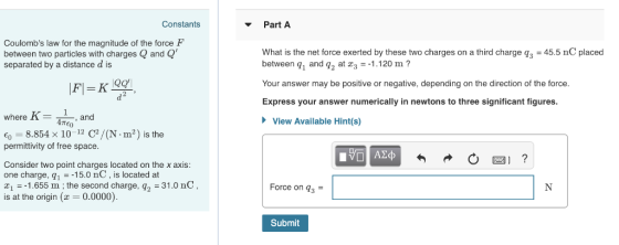 Constants Part A Coulombs law for the magnitude of the force F between two particles with charges and Q separated by a distance d is What is the net force exerted by these two charges on a third charge q3 45.5 nC placed between q1 and q2 at x,--1 .120 m ? Your answer may be positive or negative, depending on the direction of the force Express your answer numerically in newtons to three significant figures. here K and E0 8.854 x 10 12 C2/(N - m2) is the permittivity of free space View Available Hint(s) Consider two point charges located on the x axis one charge, q1 15.0 nC, is located at t1-1.655 m; the second charge, q2 -31.0 nC, is at the origin( 0.0000) Force on q^- Submit