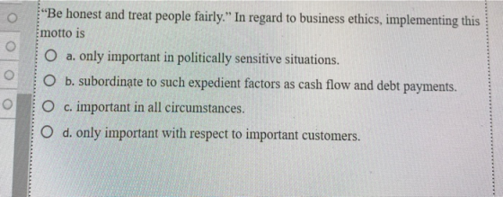 lolo o Be honest and treat people fairly. In regard to business ethics, implementing this motto is O a. only important in p