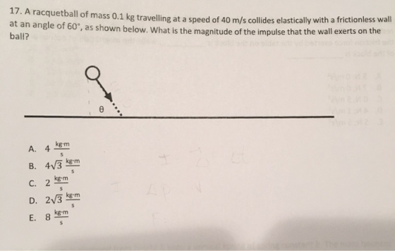 17. A racquetball of mass o.1 kg travelling at a speed s collides elastically with a frictionless wall at an angle of 60°, magnitude of the impulse that the wall exerts on the ball? as shown below. What is the e kg m A. 4, B. 4V3 kg m C. 2 kg m D. 2V3 kg m E. 8 kg m