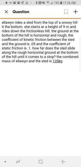 X Question ellawyn rides a sled from the top of a snowy hill ti the bottom. she starts ar a height of 9 m and rides down the frictionless hill. the ground at the bottom of the hill is horizontal and rough, the coefficient of kinetic friction between the sled and the ground is.05 and the coefficient of static friction is.1. how far does the sled slide along the rough horizontal ground at the bottom of the hill until it comes to a stop? the combined mass of ellawyn and the sled is 135kg