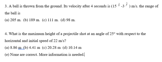 3. A ball is thrown from the ground. Its velocity after 4 seconds is (15 x-3 y ) m/s. the range of the ball is (a) 205 m. (b) 189 m. (c) 111 m. (d) 98 m. 4. What is the maximum height of a projectile shot at an angle of 25° with respect to the horizontal and initial speed of 22 m/s? (a) 8.86 m (b) 4.41 m (c) 20.28 m (d) 10.14 m (e) None are correct. More information is needed.