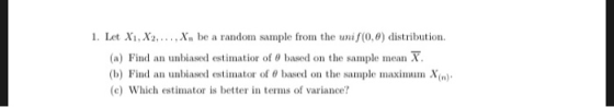 1. Let X1, X2,...,x. be a random sample from the unif(0,0) distribution (a) Find an unbiased estimatior of O based on the sam