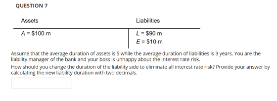 QUESTION 7 Assets Liabilities A = $100 m L = $90 m E = $10 m Assume that the average duration of assets is 5 while the averag