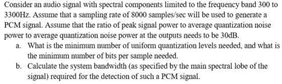 Consider an audio signal with spectral components limited to the frequency band 300 to 3300Hz. Assume that a sampling rate of 8000 samples/sec will be used to generate a PCM signal. Assume that the ratio of peak signal power to average quantization noise power to average quantization noise power at the outputs needs to be 30dB What is the minimum number of uniform quantization levels needed, and what is the minimum number of bits per sample needed. Calculate the system bandwidth (as specified by the main spectral lobe of the signal) required for the detection of such a PCM signal. a. b.