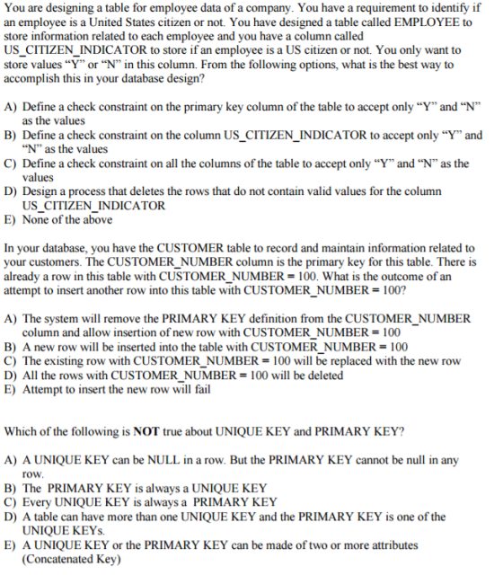 You are designing a table for employee data of a company. You have a requirement to identify if an employee is a United States citizen or not. You have designed a table called EMPLOYEE to store information related to each employee and you have a column called US CITIZEN INDICATOR to store if an employee is a US citizen or not. You only want to store values Y or N in this column. From the following options, what is the best way to accomplish this in your database design? A) Define a check constraint on the primary key column of the table to accept only Y and N as the values B) Define a check constraint on the column US CITIZEN INDICATOR to accept only Y and N as the values C) Define a check constraint on all the columns of the table to accept only Yand Nas the values D) Design a process that deletes the rows that do not contain valid values for the column US CITIZEN INDICATOR. E) None of the above In your database, you have the CUSTOMER table to record and maintain information related to your customers. The CUSTOMER NUMBER column is the primary key for this table. There is already a row in this table with CUSTOMER NUMBER 100. What is the outcome of an attempt to insert another row into this table with CUSTOMER NUMBER 100? A) The system will remove the PRIMARY KEY definition from the CUSTOMER NUMBER column and allow insertion of new row with CUSTOMER NUMBER 100 B) A new row will be inserted into the table with CUSTOMER NUMBER 100 C) The existing row with CUSTOMER NUMBER 100 will be replaced with the new row D) All the rows with CUSTOMER NUMBER 100 will be deleted E) Attempt to insert the new row will fail Which of the following is NOT true about UNIQUE KEY and PRIMARY KEY? A) A UNIQUE KEY can be NULL inarow. But the PRIMARY KEY cannot be null in any roW B) The PRIMARY KEY is always a UNIQUE KEY C) Every UNIQUE KEY is always a PRIMARY KEY D) A table can have more than one UNIQUE KEY and the PRIMARY KEY is one of the UNIQUE KEYs E) A UNIQUE KEY or the PRIMARY KEY can be made of two or more attributes (Concatenated Key)