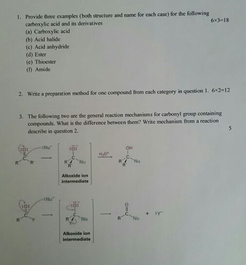 Provide three examples (both structure and name for each case) for the following carboxylic acid and its derivatives (a) Carboxylic acid (b) Acid halide (c) Acid anhydride (d) Ester (e) Thioester (0) Amide 1. 6x3-18 2. Write a preparation method for one compound from each category in question 1 . 6x2-12 The following two are the general reaction mechanisms for carbonyl group containing compounds. What is the difference between them? Write mechanism from a reaction describe in question 2. 3. Nu ?? Alkoxide ion intermediate :Nu C:0 Nu Alkoxide ion intermediate