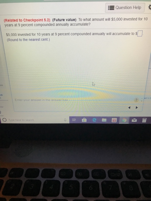 Question Help Related to Checkpoint 5.2) (Future value) To what amount will $5,000 invested for 10 years at 9 percent compounded annually accumulate? $5,000 invested for 10 years at 9 percent compounded annually will accumulate to s Round to the nearest cent.) ad in tl Enter your answer in the answer box Type here to search