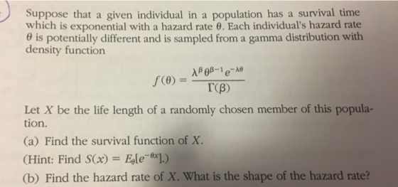 Suppose that a given individual in a population has a survival time which is exponential with a hazard rate 6. Each individuals hazard rate s potentially different and is sampled from a gam rma distribution with density function TCB) Let X be the life length of a randomly chosen member of this popula- tion. (a) Find the survival function of X. (Hint: Find S(x) Eole]) (b) Find the hazard rate of X. What is the shape of the hazard rate?