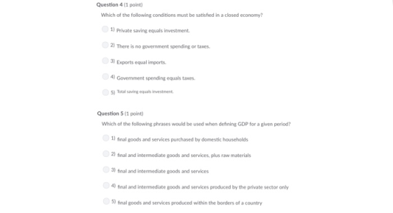 Question 4 (1 point) Which of the following conditions must be satisfied in a closed economy? )Private saving equals investment. 2) There is no government spending or taxes 3) Exports equal imnports 4) Govemment spending equals taxes 5) Total saving equals investment Question 5 (1 point) Which of the following phrases would be used when defining GDP for a given period? 1) final goods and services purchased by domestic households 2) final and intermediate goods and services, plus raw materials fonal and intemood an 4) final and intermediate goods and services produced by the private sector only 5) final goods and services produced within the borders of a country