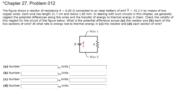 *Chapter 27, Problem 012 The figure shows a resistor of resistance R = 6.00 Ω connected to an ideal battery of emf E = 15.2 V by means of two copper wires. Each wire has length 21.7 cm and radius 1.80 mm. In dealing with such circuits in this chapter, we generally neglect the potential differences along the wires and the transfer of energy to thermal energy in them. Check the validity of this neglect for the circuit of the figure below. What is the potential difference across (a) the resistor and (b) each of the two sections of wire? At what rate is energy lost to thermal energy in (c) the resistor and (d) each section of wire? Wire 1 Wire 2 (a) Number (b) Number (c) Number (d) Number 1 Units Units Units Units 3 4