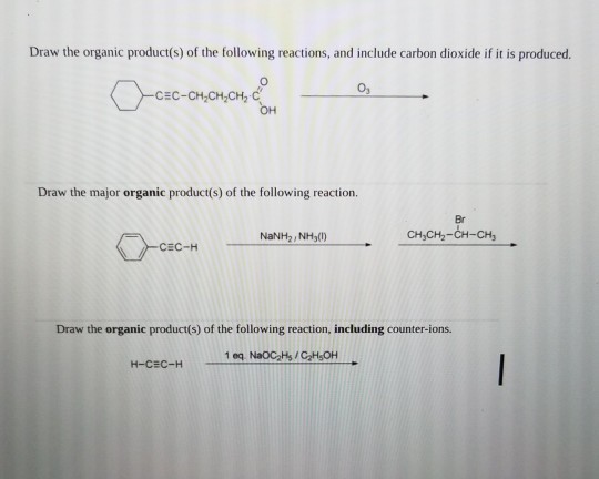 Draw the organic product(s) of the following reactions, and include carbon dioxide if it is produced. 03 CEC-CH,CH,CH2 C OH Draw the major organic product(s) of the following reaction. Br NaNH2, NH3() CHyCH2-CH-CH CEC-H Draw the organic product(s) of the following reaction, including counter-ions. 1 eq NaOC2Hs/C2HsOH H-CEC-H