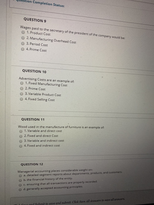 Qustion Completion Status: QUESTION 9 Wages paid to the secretary of the president of the company would be: O 1.Product Cost O 2. Manufacturing Overhead Cost O 3.Period Cost O 4. Prime Cost QUESTION 10 Advertising Costs are an example of O 1. Fixed Manufacturing Cost O 2.Prime Cost e 3. Variable Product Cost e 4.Fixed Selling Cost QUESTION 11 Wood used in the manufacture of furniture is an example of O 1. Variable and direct cost O 2. Fixed and direct Cost O 3. Variable and indirect cost 4, Fixed and indirect cost QUESTION 12 Managerial accounting places considerable weight on (D a. detailed segment reports about departments, products, and customers. O b. the financial history of the entity. O c. ensuring that all transactions are properly recorded. d. generally accepted accounting principles. d Suhmit to save and submit. Click Save All Answers to save all ansvers