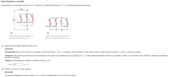 Three Resistors in Parallel Three resistors are connected in parallel as shon in figure (a). A potential difference of 17.0 V is maintained between points and b. 3.00 ? 6.00 ? 9.001 ??? 3.00 ?| 6.001 9,00 Three resistors connected in parallel, The voltage across each resistor is 17.0 V battery. ts it equivalent to the circuit in (a)? ) Calculate the equivalent resistance of the circuit. SOLUTION Conceptualize Figure (a) shows that wo are dealing witha simpla paralcombination of threa rasistors. Notice that the current I splits into threa currents I and I in the throe resistors. egorize This problem can be solved w h rules developed in this section so we catego ze it as equivalent resistance su s ton ? problem. Because he three res s ors are connec ed in parallel, we can use he rule or resistorsin parallel to evaluate the Analyze Use the equation for resistors in parallel to find Req (in ?): (b) Find the current (in A) in each resistor. SOLUTION The potential difference across each resistor is 17.0 V. Apply the relationship ??-IR to find the currents: