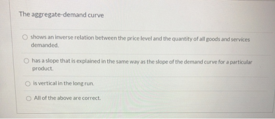 The aggregate-demand curve O shows an inverse relation between the price level and the quantity of all goods and services dem