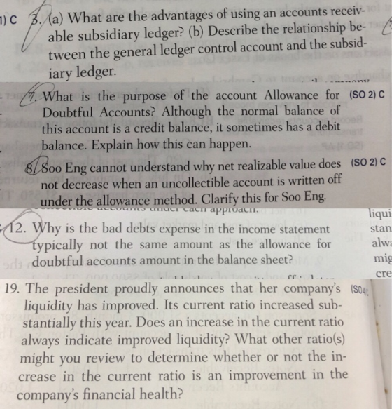 )c B(a) What are the advantages of using an accounts receiv- able subsidiary ledger? (b) Describe the relationship be- tween the general ledger control account and the subsid ary ledger. What is the purpose of the account Allowance for (SO 2) C Doubtful Accounts? Although the normal balance of this account is a credit balance, it sometimes has a debit balance. Explain how this can happen 81800 Eng cannot understand why net realizable value does under the allowvance method. Clarify this for Soo Eng ypically not the same amount as the allowance for (SO 2) C not decrease when an uncollectible account is written off qui stan 2. Why is the bad debts expense in the income statement doubtful accounts amount in the balance sheet? mig cre 19. The president proudly announces that her companys liquidity has improved. Its current ratio increased sub- stantially this year. Does an increase in the current ratio always indicate improved liquidity? What other ratio(s) might you review to determine whether or not the in- crease in the current ratio is an improvement in the companys financial health?