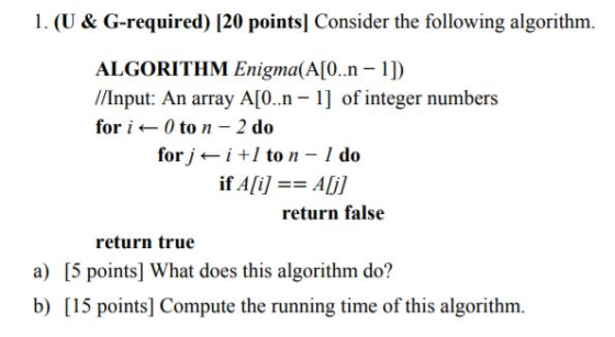 1. (U & G-required) [20 points] Consider the following algorithm. ALGORITHM Enigma(A[0.n -1]) //Input: An array A[0.n- 1] of integer numbers for i ← 0 to n _ 2 do forj ← i +1 to n _ I do if A[i] == Ali] return false return true a) [5 points] What does this algorithm do? b) [15 points] Compute the running time of this algorithm.