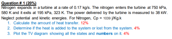 Question # 1 (20%) Nitrogen expands in a turbine at a rate of 0.17 kg/s. The nitrogen enters the turbine at 750 kPa, 580 K an
