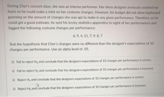 During Chers concert days, she was an intense performer. Her dress designer anxiously awaited her tours so he could make a mint on her costume changes. However, his budget did not allow haphazard guessing on the amount of changes she was apt to make in any given performance. Therefore, so he could get a good estimate, he sent his trusty statistics apprentice to eight of her performances and logged the following costume changes per performance: 6, 9,4, 11, 7,9, 8,7 Test the hypothesis that Chers changes were no different than the designers expectations of 10 changes per performance. Use an alpha level of .05. Fail to reject Ho and conclude that the designers expectations of 10 changes per performance is correct. Fail to reject Ho and conclude that the designers expectations of 10 changes per performance is incorrect O Reject Ho and conclude that the designers expectations of 10 changes per performance is correct. O Reject Ho and conclude that the designers expectations of 10 changes per performance is incorrect.