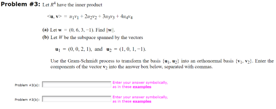 Problem #3: Let R4 have the inner product <u, v>-#1v1 + 2112v2 + 31/3V3 + 414V4 (a) Let w (0, 6, 3,-1). Find |w (b) Let Wbe the subspace spanned by the vectors u (0, 0, 2,1), and u2-,0,,-1) Use the Gram-Schmidt components of the vector v2 into the answer box below, separated with commas process to transform the basis fui. u2 into an orthonormal basis fvi, v23. Enter the Enter your answer symbolically as in these examples Problem #3(a): Enter your answer symbolically as in these examples Problem #3(b):