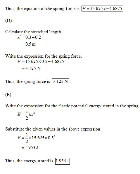 Thus, the equation of the spring force is F 15.625x-4.6875 D) Calculate the stretched length. x 0.3 +0.2 -0.5 m Write the expression for the spring force. F 15.625x0.5-4.6875 -3.125 N Thus, the spring force is 3.125 N Write the expression for the elastic potential energy stored in the spring E=-102 Substitute the given values in the above expression E-x15.625x0.52 1.953 J Thus, the energy stored is 1.953J
