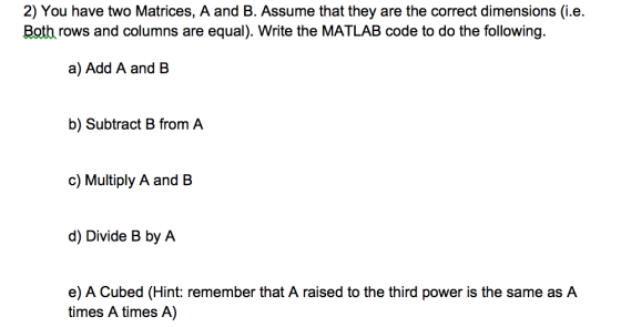 2) You have two Matrices, A and B. Assume that they are the correct dimensions (i.e. Both rows and columns are equal). Write the MATLAB code to do the following. a) Add A and B b) Subtract B from A c) Multiply A and B d) Divide B by A e) A Cubed (Hint: remember that A raised to the third power is the same as A times A times A)