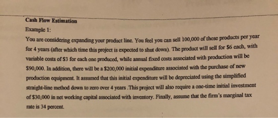 Cash Flow Estimation Example 1: You are considering feel you can sell 100,000 of these products per year with expanding your your product line. You for 4 years (after which time this project is expected to shut down). The product will sell for $6 each, variable costs of $3 for each one produced, while annual fixed costs associated with production will be $90,000. In addition, there will be a $200,000 initial expenditure associated with the purchase of new production equipment.It assumed that this initial expenditure will be depreciated using the simplificd straight-line method down to zero over 4 years.This project will also require a one-time initial investment of $30,000 in net working capital associated with inventory. Finally, assume that the firms marginal tax rate is 34 percent