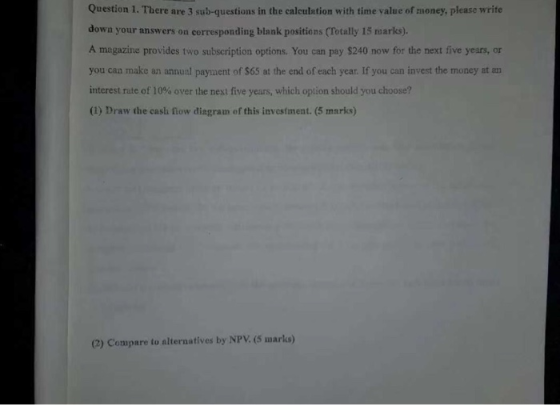 Question 1. There are 3 sub-questions in the calculation with time value of money, please write down your answers on corresponding blank positions (Totally 15 marks). A magazine provides two subscription options. You can pay $240 now for the next five years, or you can make an annual payment of $65 at the end of each year. If you can invest the money at an interest rate of 10% over the next five years, which option should you choose? (1) Draw the cash fow diagram of this investment. (5 marks) (2) Compare to alternatives by NPV. (5 marks)