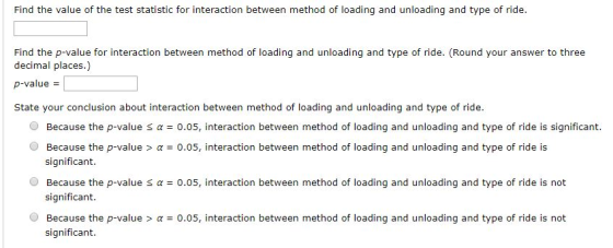 Find the value of the test statistic for interaction between method of loading and unloading and type of ride. Find the p-value for interaction between method of loading and unloading and type of ride. (Round your answer to three decimal places.) p-value State your conclusion about interaction between method of loading and unloading and type of ride. O Because the p-value α = 0.05, interaction between method of loading and unloading and type of ride is significant. O Because the p-valuea0.05, interaction between method of loading and unloading and type of ride is significant. O Because the p-value s a o.05, interaction between method of loading and unloading and type of ride is not significant Because the p-value > α = 0.05, interaction between method of loading and unloading and type of ride is not significant