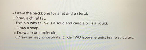 a. Draw the backbone for a fat and a sterol. b. Draw a chiral fat. c. Explain why tallow is a solid and canola oil is a liqui