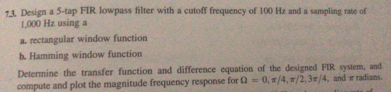 7.3. Design a 5-tap FIR lowpass filter with a cutoff frequency of 100 Hz and a sampling rate of 1,000 Hz using a a. rectangular window function b. Hamming window function Determine the transfer function and difference equation of the designed FIR system, and compute and plot the magnitude frequency response for ?--0, ?/4, ?/2, 3r/4, and ? radians.