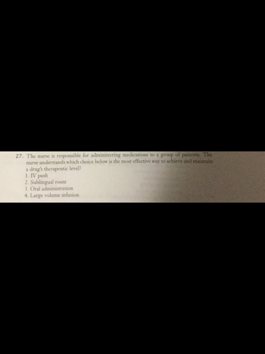 p of patients. The understands which choice below is the most effective way to achieve and maintain 27. The nurse is responsible for administering medications to a nurse a drugs therapeutic level? 1. IV push 2. Sublingual route 3. Oral administration 4. Large volume infusio