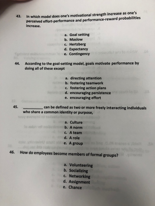 43. In which model does ones motivational strength increase as ones perceived effort-performance and performance-reward probabilities increase. a. Goal setting b. Maslow c. Hertzberg d. Expectancy e. Contingency According to the goal-setting model, goals motivate performance by doing all of these except 44. a. directing attention b. fostering teamwork c. fostering action plans d. encouraging persistence e. encouraging effort can be defined as two or more freely interacting individuals who share a common identity or purpose, a. Culture b. A norm c. A team d. A role e. A group 46. How do employees become members of formal groups? a. Volunteering b. Socializing c. Networking d. Assignment e. Chance