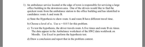 1) An ambulance service located at the edge of town is responsible for servicing a large office building in the downtown area. One of the drivers would like to find the quickest route from the ambulance station to the office building and has identified to candidates: route A and route B b) Choose a level of a. Use a -0.0 5 for this problenm c) To test the hypothesis, the driver travels route A five times and route B six times. The data appear in the Ambulance worksheet of the HW2 data workbook on Moodle. Use Excel to perform the hypothesis test. d) Draw a conclusion and report that in the problem context