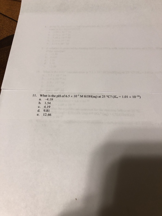 11. What is the pH of 6.5 x 10 M KOH(aq) at 25 °C?(K - 1.01 X 10-) a. 4.19 b. 1.54 c. 4.19 d. 9.81 e. 12.46