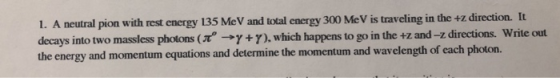 1. A neutral pion with rest energy 135 MeV and total energy 300 Me V is traveling in the +z direction. It decays into two mas