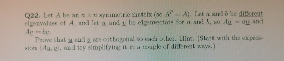 Q22. Let A be an n x n symmetric matrix (so AT-A). Let a and b be different eigenvalues of A, and let u and be eigenvectors for a and b, so Au au and 2y 2) Prove that u and g are orthogonal to each other. Hint. (Start with the expres- sion (Au,), and try simplifying it in a couple of different ways.)