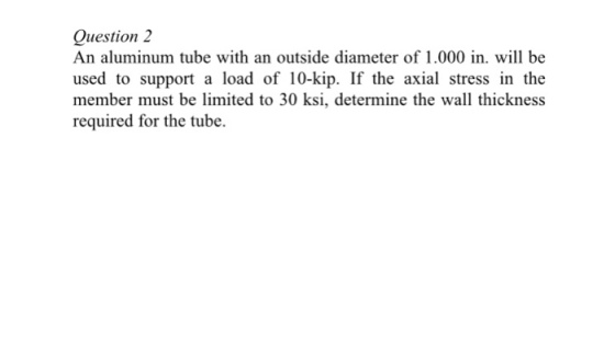 Question 2 An aluminum tube with an outside diameter of 1.000 in. will be used to support a load of 10-kip. If the axial stress in the member must be limited to 30 ksi, determine the wall thickness required for the tube.
