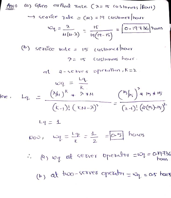 Ans: (a) Gien arrival Tate Cas is customeas Ifout) - searice rate = CM2 = 19 customer /hour Wq = = - 10.19736] nons M(4-1) 19